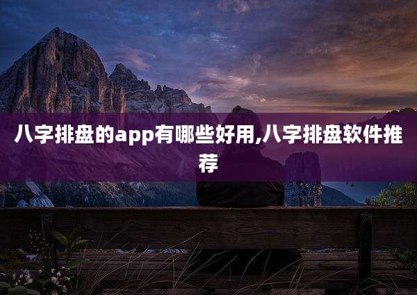 八字排盘的app有哪些好用,八字排盘软件推荐