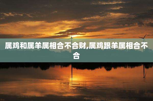 属鸡和属羊属相合不合财,属鸡跟羊属相合不合