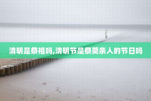 清明是祭祖吗,清明节是祭奠亲人的节日吗