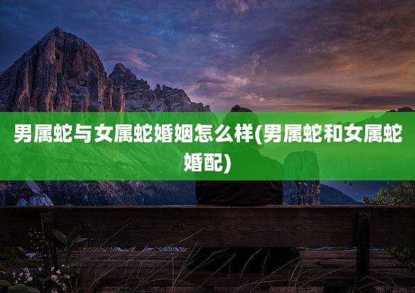 男属蛇与女属蛇婚姻怎么样(男属蛇和女属蛇婚配)