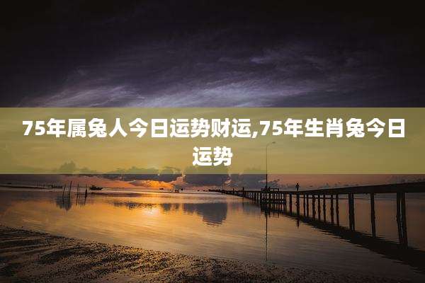 75年属兔人今日运势财运,75年生肖兔今日运势
