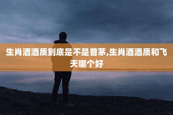 生肖酒酒质到底是不是普茅,生肖酒酒质和飞天哪个好