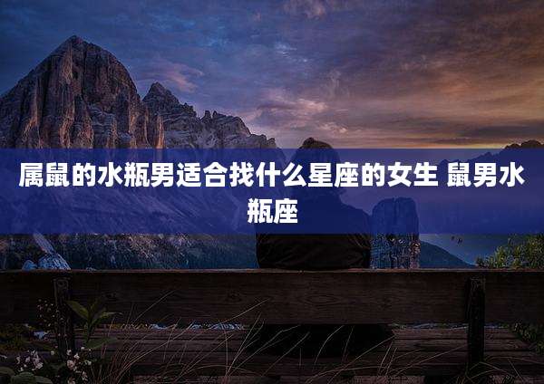 属鼠的水瓶男适合找什么星座的女生 鼠男水瓶座