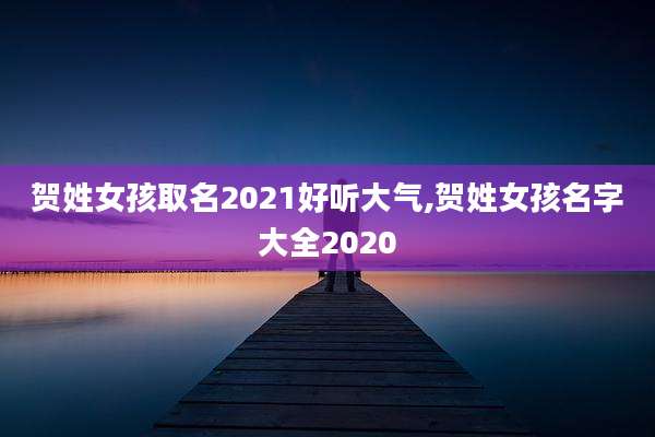 贺姓女孩取名2021好听大气,贺姓女孩名字大全2020