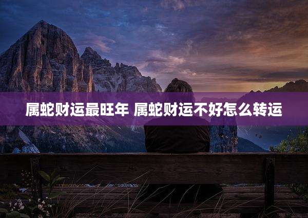 属蛇财运最旺年 属蛇财运不好怎么转运