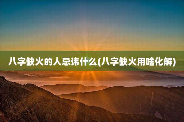 八字缺火的人忌讳什么(八字缺火用啥化解)