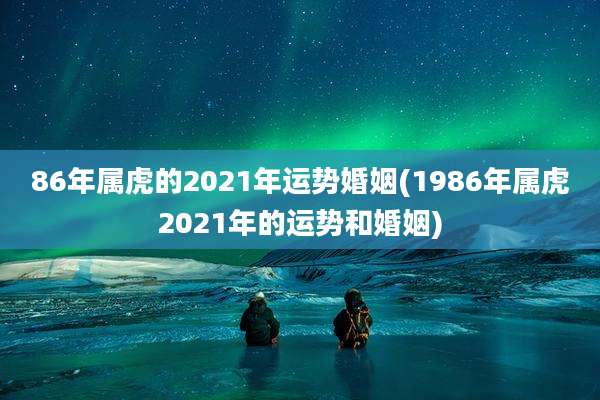 86年属虎的2021年运势婚姻(1986年属虎2021年的运势和婚姻)