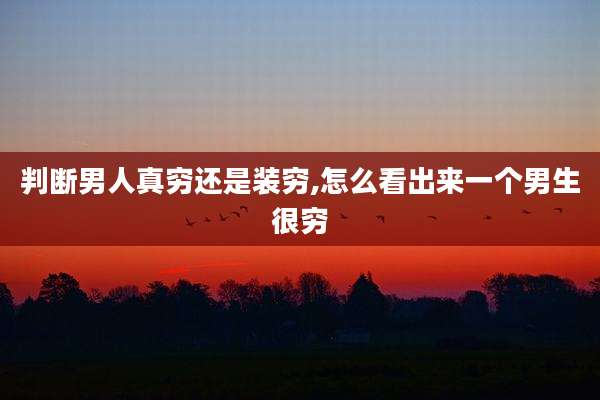 判断男人真穷还是装穷,怎么看出来一个男生很穷