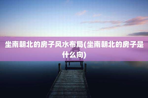 坐南朝北的房子风水布局(坐南朝北的房子是什么向)