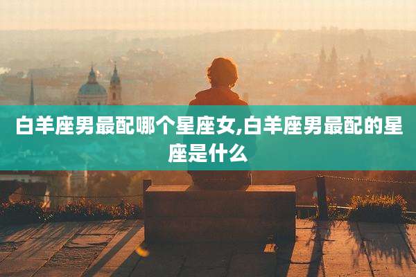白羊座男最配哪个星座女,白羊座男最配的星座是什么