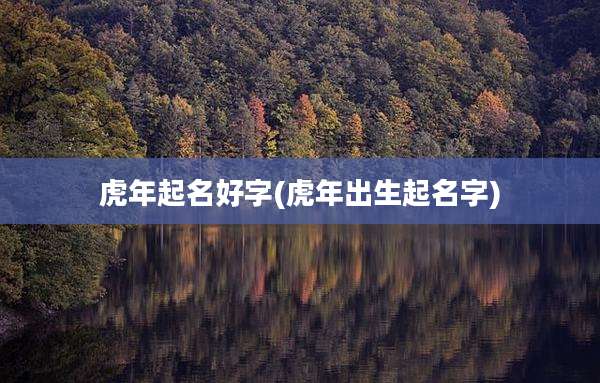虎年起名好字(虎年出生起名字)