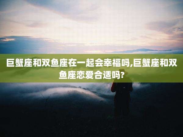 巨蟹座和双鱼座在一起会幸福吗,巨蟹座和双鱼座恋爱合适吗?