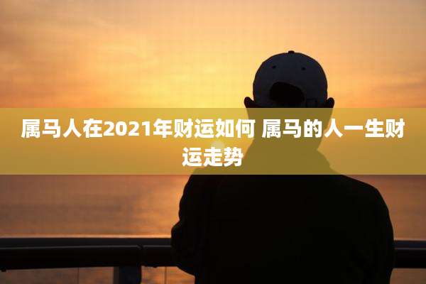 属马人在2021年财运如何 属马的人一生财运走势