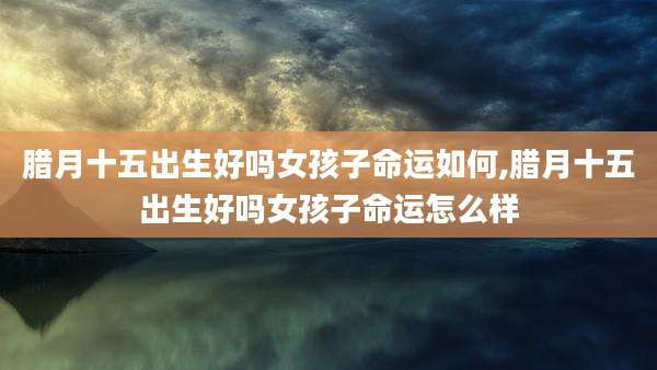 腊月十五出生好吗女孩子命运如何,腊月十五出生好吗女孩子命运怎么样