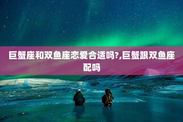 巨蟹座和双鱼座恋爱合适吗?,巨蟹跟双鱼座配吗
