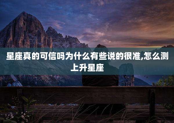 星座真的可信吗为什么有些说的很准,怎么测上升星座