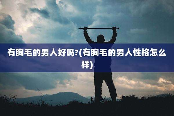 有胸毛的男人好吗?(有胸毛的男人性格怎么样)