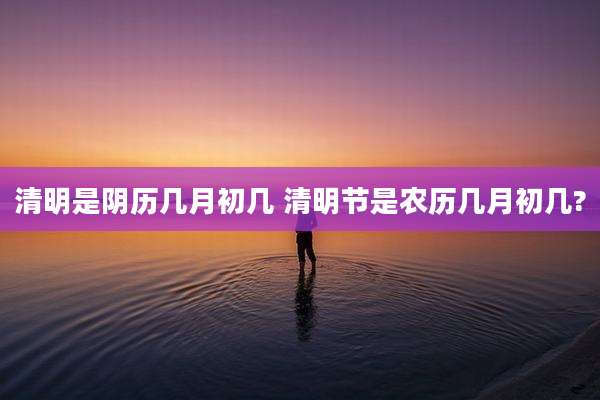 清明是阴历几月初几 清明节是农历几月初几?