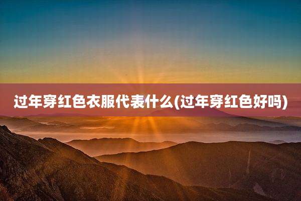过年穿红色衣服代表什么(过年穿红色好吗)