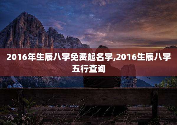 2016年生辰八字免费起名字,2016生辰八字五行查询