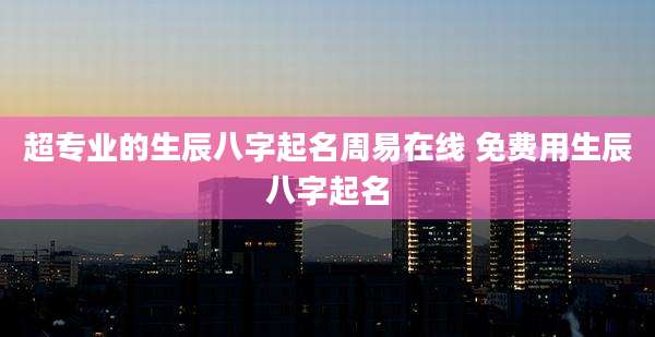 超专业的生辰八字起名周易在线 免费用生辰八字起名