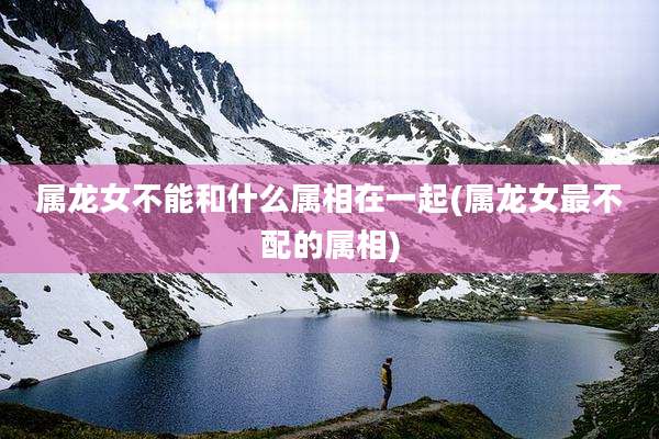 属龙女不能和什么属相在一起(属龙女最不配的属相)