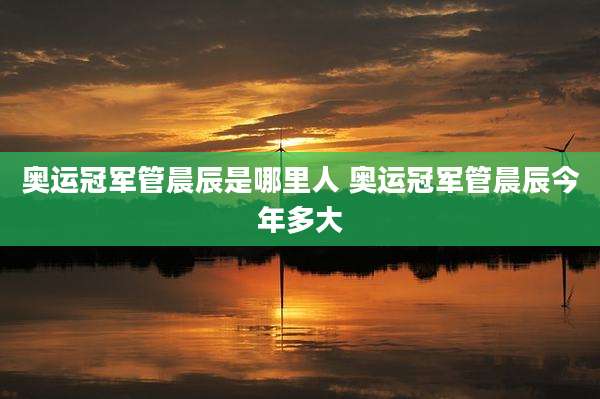 奥运冠军管晨辰是哪里人 奥运冠军管晨辰今年多大