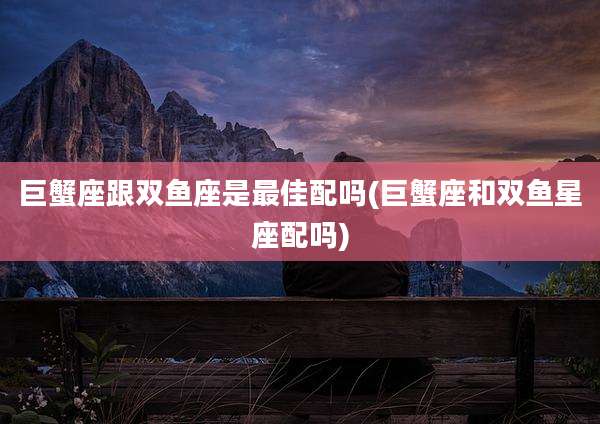 巨蟹座跟双鱼座是最佳配吗(巨蟹座和双鱼星座配吗)