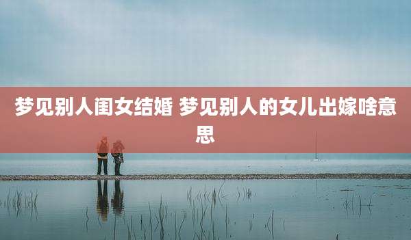 梦见别人闺女结婚 梦见别人的女儿出嫁啥意思