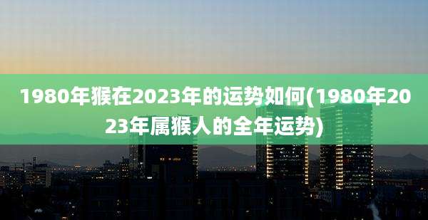 1980年猴在2023年的运势如何(1980年2023年属猴人的全年运势)