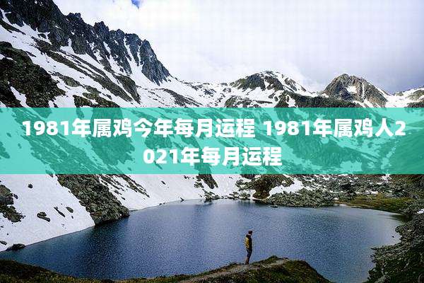1981年属鸡今年每月运程 1981年属鸡人2021年每月运程