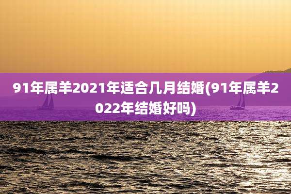 91年属羊2021年适合几月结婚(91年属羊2022年结婚好吗)