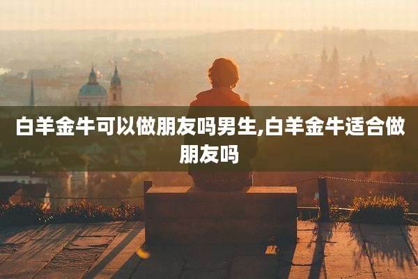 白羊金牛可以做朋友吗男生,白羊金牛适合做朋友吗