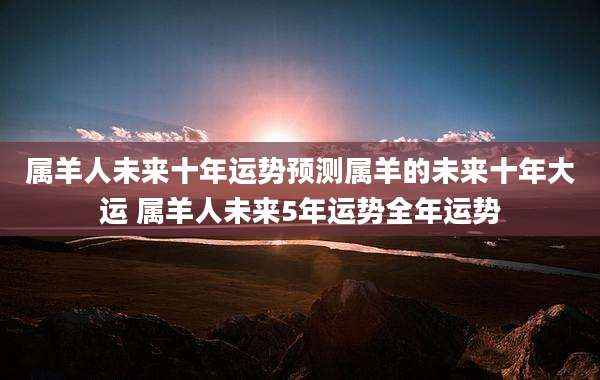 属羊人未来十年运势预测属羊的未来十年大运 属羊人未来5年运势全年运势