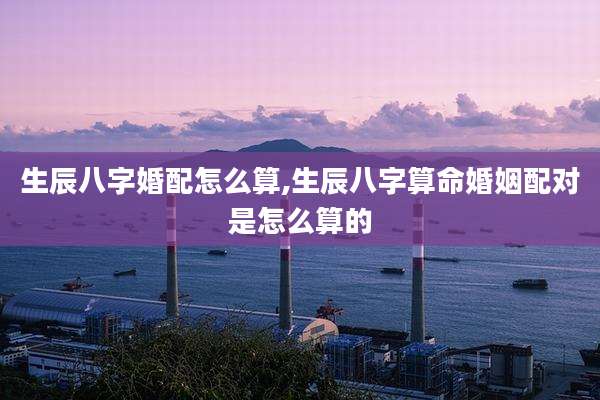 生辰八字婚配怎么算,生辰八字算命婚姻配对是怎么算的