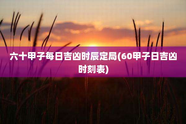 六十甲子每日吉凶时辰定局(60甲子日吉凶时刻表)