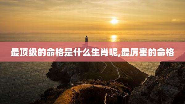 最顶级的命格是什么生肖呢,最厉害的命格