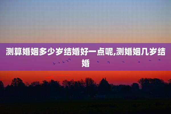 测算婚姻多少岁结婚好一点呢,测婚姻几岁结婚