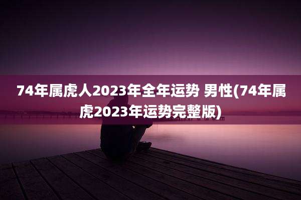 74年属虎人2023年全年运势 男性(74年属虎2023年运势完整版)