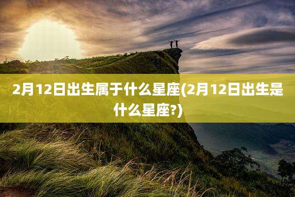 2月12日出生属于什么星座(2月12日出生是什么星座?)
