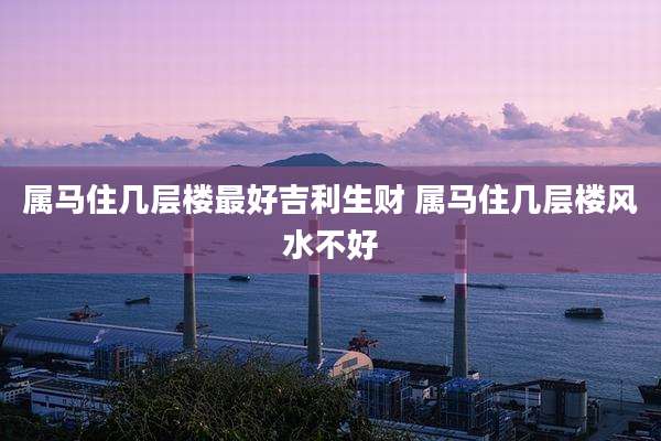 属马住几层楼最好吉利生财 属马住几层楼风水不好