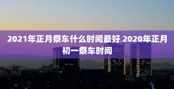 2021年正月祭车什么时间最好 2020年正月初一祭车时间