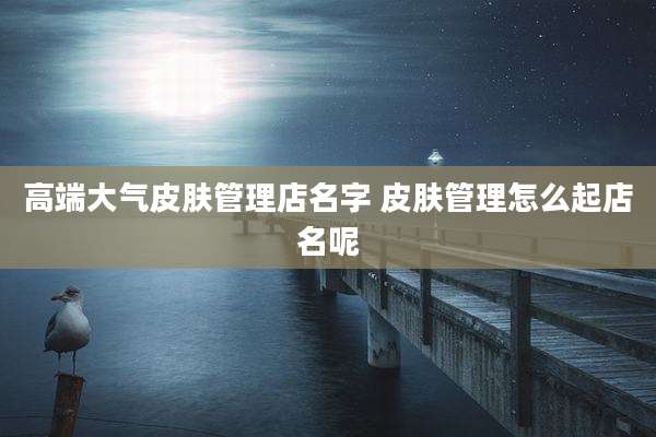 高端大气皮肤管理店名字 皮肤管理怎么起店名呢