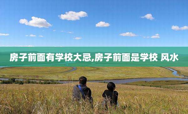房子前面有学校大忌,房子前面是学校 风水