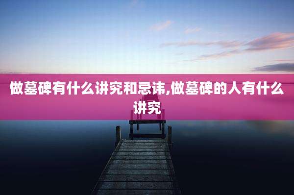 做墓碑有什么讲究和忌讳,做墓碑的人有什么讲究