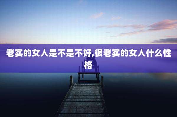 老实的女人是不是不好,很老实的女人什么性格