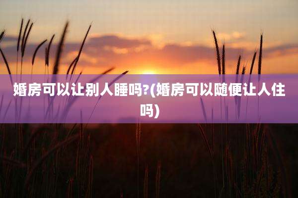 婚房可以让别人睡吗?(婚房可以随便让人住吗)