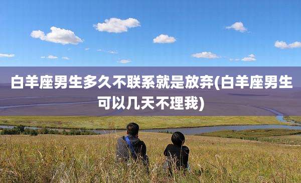 白羊座男生多久不联系就是放弃(白羊座男生可以几天不理我)