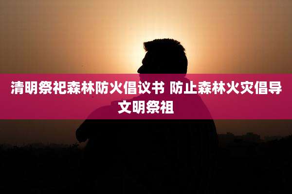 清明祭祀森林防火倡议书 防止森林火灾倡导文明祭祖