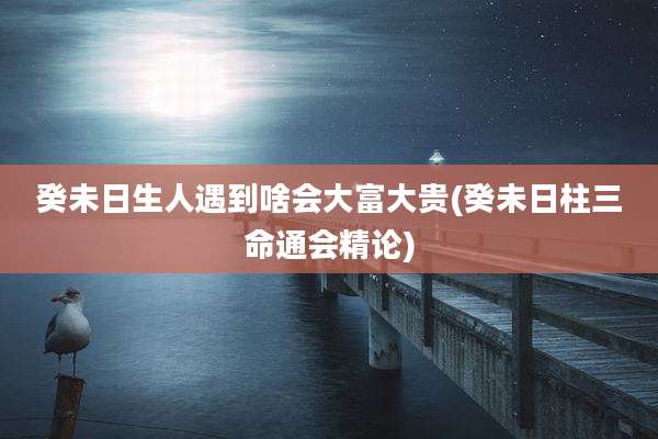 癸未日生人遇到啥会大富大贵(癸未日柱三命通会精论)